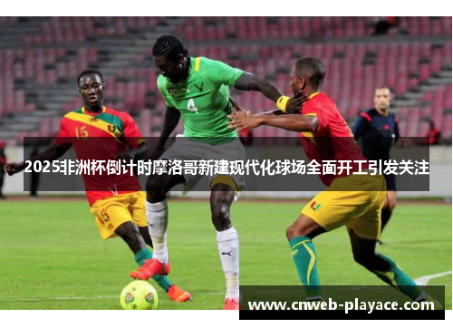 2025非洲杯倒计时摩洛哥新建现代化球场全面开工引发关注