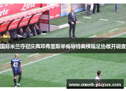国际米兰夺冠庆典邓弗里斯举侮辱特奥横幅足协展开调查 国际米兰夺冠庆典邓弗里斯举侮辱特奥横幅足协展开调查