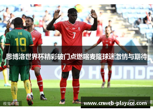 恩博洛世界杯精彩破门点燃喀麦隆球迷激情与期待 恩博洛世界杯精彩破门点燃喀麦隆球迷激情与期待