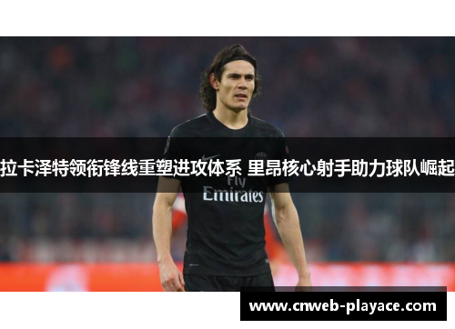 拉卡泽特领衔锋线重塑进攻体系 里昂核心射手助力球队崛起 拉卡泽特领衔锋线重塑进攻体系 里昂核心射手助力球队崛起
