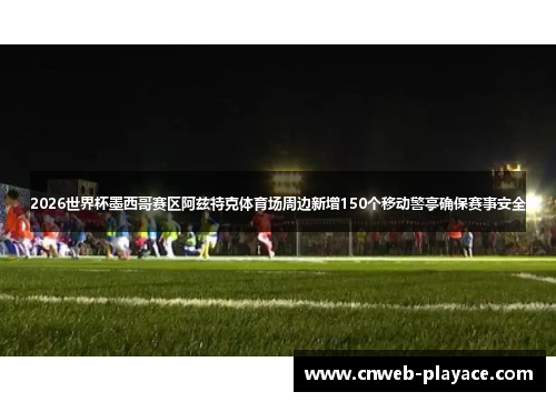 2026世界杯墨西哥赛区阿兹特克体育场周边新增150个移动警亭确保赛事安全