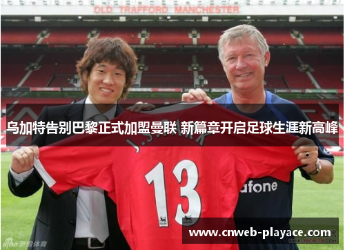 乌加特告别巴黎正式加盟曼联 新篇章开启足球生涯新高峰