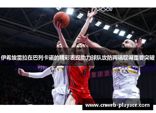 伊希埃雷拉在巴列卡诺的精彩表现助力球队攻防两端取得重要突破