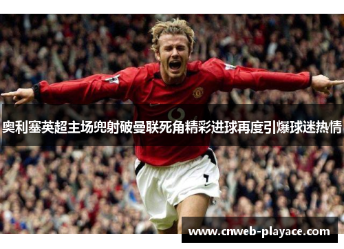 奥利塞英超主场兜射破曼联死角精彩进球再度引爆球迷热情